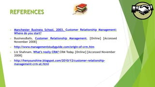 REFERENCES
 Manchester Business School. 2003. Customer Relationship Management:
Where do you start?
 BusinessBalls. Customer Relationship Management. [Online] [Accessed
November 2008]
 http://www.managementstudyguide.com/origin-of-crm.htm
 Liz Shahnam. What’s really CRM? CRM Today. [Online] [Accessed November
2008]
 http://henysunshine.blogspot.com/2010/12/customer-relationship-
management-crm-at.html
 