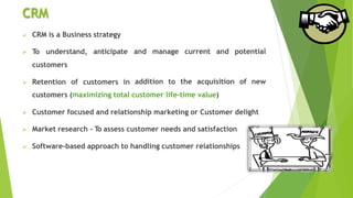 CRM
 CRM is a Business strategy
 To understand, anticipate
customers
 Retention of customers in
and manage current and potential
addition to the acquisition of new
customers (maximizing total customer life-time value)
 Customer focused and relationship marketing or Customer delight
 Market research - To assess customer needs and satisfaction
 Software-based approach to handling customer relationships
 