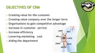 OBJECTIVES OF CRM
 Creating value for the customer
 Creating value company over the longer term
 Organisations to gain competitive advantage
 Increase in customer service
 Increase efficiency
 Lowering marketing cost
 Aiding the department
 