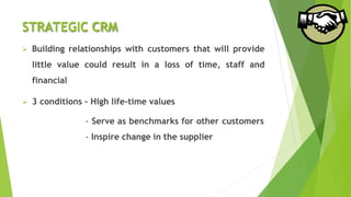 STRATEGIC CRM
 Building relationships with customers that will provide
little value could result in a loss of time, staff and
financial
 3 conditions - High life-time values
- Serve as benchmarks for other customers
- Inspire change in the supplier
 