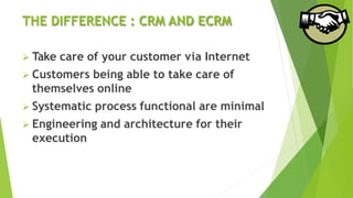 THE DIFFERENCE : CRM AND ECRM
 Take care of your customer via Internet
 Customers being able to take care of
themselves online
 Systematic process functional are minimal
 Engineering and architecture for their
execution
 