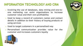 INFORMATION TECHNOLOGY AND CRM
 Involving the use of databases, data mining and one-to-
one marketing can assist organisations to increase
customer value and their own profitability
 Used to keep a record of customers names and contact
details in addition to their history of buying products or
using services
 Used to target customers in a personalised way
 Personalised communication provides value for the
customer and increases customers loyalty
 