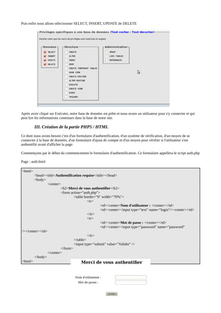 Puis enfin nous allons sélectionner SELECT, INSERT, UPDATE de DELETE
Après avoir cliqué sur Exécuter, notre base de données est prête et nous avons un utilisateur pour s'y connecter et qui
peut lire les informations contenues dans la base de notre site.
III. Création de la partie PHP5 / HTML
Ce dont nous avons besoin c'est d'un formulaire d'authentification, d'un système de vérification, d'un moyen de se
connecter à la base de données, d'un formulaire d'ajout de compte et d'un moyen pour vérifier si l'utilisateur s'est
authentifié avant d'afficher la page.
Commençons par le début du commencement le formulaire d'authentification. Ce formulaire appellera le script auth.php
Page : auth.html
<html>
<head><title>Authentification requise</title></head>
<body>
<center>
<h2>Merci de vous authentifier</h2>
<form action="auth.php">
<table border="0" width="70%">
<tr>
<td><center>Nom d'utilisateur : </center></td>
<td><center><input type="text" name="login"/><center></td>
</tr>
<tr>
<td><center>Mot de passe : </center></td>
<td><center><input type="password" name="password"
/></center></td>
</tr>
</table>
<input type="submit" value="Valider" />
</form>
</center>
</body>
<html>
 