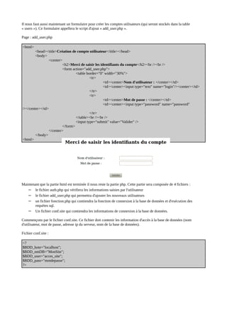 Il nous faut aussi maintenant un formulaire pour créer les comptes utilisateurs (qui seront stockés dans la table
« users »). Ce formulaire appellera le script d'ajout « add_user.php ».
Page : add_user.php
<html>
<head><title>Création de compte utilisateur</title></head>
<body>
<center>
<h2>Merci de saisir les identifiants du compte</h2><br /><br />
<form action="add_user.php">
<table border="0" width="30%">
<tr>
<td><center>Nom d'utilisateur : </center></td>
<td><center><input type="text" name="login"/><center></td>
</tr>
<tr>
<td><center>Mot de passe : </center></td>
<td><center><input type="password" name="password"
/></center></td>
</tr>
</table><br /><br />
<input type="submit" value="Valider" />
</form>
</center>
</body>
<html>
Maintenant que la partie html est terminée il nous reste la partie php. Cette partie sera composée de 4 fichiers :
– le fichier auth.php qui vérifiera les informations saisies par l'utilisateur
– le fichier add_user.php qui permettra d'ajouter les nouveaux utilisateurs
– un fichier fonction.php qui contiendra la fonction de connexion à la base de données et d'exécution des
requètes sql.
– Un fichier conf.site qui contiendra les informations de connexion à la base de données.
Commençons par le fichier conf.site. Ce fichier doit contenir les information d'accès à la base de données (nom
d'utilisateur, mot de passe, adresse ip du serveur, nom de la base de données).
Fichier conf.site :
<?
$BDD_hote="localhost";
$BDD_nmDB="MonSite";
$BDD_user="acces_site";
$BDD_pass="motdepasse";
?>
 