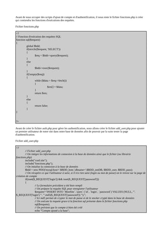 Avant de nous occuper des scripts d'ajout de compte et d'authentification, il nous reste le fichier fonctions.php à créer
qui contiendra les fonctions d'exécutions des requètes.
Fichier fonctions.php
<?
// Fonction d'exécution des requètes SQL
function sql($request)
{
global $bdd;
if(strrchr($request, 'SELECT'))
{
$req = $bdd->query($request);
}
else
{
$bdd->exec($request);
}
if(!empty($req))
{
while ($data = $req->fetch())
{
$res[] = $data;
}
return $res;
}
else
{
return false;
}
}
?>
Avant de créer le fichier auth.php pour gérer les authentification, nous allons créer le fichier add_user.php pour ajouter
un premier utilisateur de notre site dans notre base de données afin de pouvoir par la suite tester la page
d'authentification.
Fichier add_user.php
<?
// Fichier add_user.php
// On intègre les informations de connexion à la base de données ainsi que le fichier (ou librairie
fonctions.php)
include("conf.site");
include("fonctions.php");
// On intialise la connexion à la base de données
$bdd = new PDO('mysql:host='.$BDD_hote.';dbname='.$BDD_nmDB, $BDD_user, $BDD_pass);
// On récupère ce que l'utilisateur à saisi, si il n'a rien saisi (login ou mot de passe) on le renvoi sur la page de
création de compte
if(isset($_REQUEST['login']) && isset($_REQUEST['password']))
{
// Le formulaire précédent a été bien rempli
// On prépare la requète SQL pour enregistrer l'utilisateur
$requete="INSERT INTO `MonSite`.`users` (`id`, `login`, `password`) VALUES (NULL, '".
$_REQUEST['login']."', '".md5($_REQUEST['password'])."');";
// Ici md5 permet de crypter le mot de passe et de le stocker crypté dans la base de données
// On exécute la requete grace à la fonction sql présente dans le fichier fonctions.php
sql($requete);
// On prévient que le compte à bien été créé
echo "Compte ajouté a la base";
 