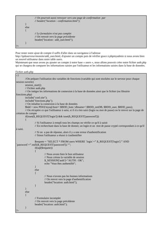 // On pourrait aussi renvoyer vers une page de confirmation par
// header("location : confirmation.html");
}
else
{
// Le formulaire n'est pas complet
// On renvoit vers la page précédente
header("location : add_user.html");
}
?>
Pour tester notre ajout de compte il suffit d'aller dans un navigateur à l'adresse
http://ipduserveur/monsite/add_user.html, d'ajouter un compte puis de vérifier grace à phpmyadmin si nous avons bien
un nouvel utilisateur dans notre table users.
Maintenant que nous avons pu ajouter un compte à notre base « users », nous allons pouvoir créer notre fichier auth.php
qui se chargera de comparer les informations saisies par l'utilisateur et les informations saisies dans la base de données.
Fichier auth.php
<?
//On prépare l'utilisation des variables de fonctions (variable qui sont stockées sur le serveur pour chaque
session ouverte)
session_start();
// Fichier auth.php
// On intègre les informations de connexion à la base de données ainsi que le fichier (ou librairie
fonctions.php)
include("conf.site");
include("fonctions.php");
// On intialise la connexion à la base de données
$bdd = new PDO('mysql:host='.$BDD_hote.';dbname='.$BDD_nmDB, $BDD_user, $BDD_pass);
// On récupère ce que l'utilisateur à saisi, si il n'a rien saisi (login ou mot de passe) on le renvoi sur la page de
création de compte
if(isset($_REQUEST['login']) && isset($_REQUEST['password']))
{
// Si l'utilisateur à rempli tous les champs on vérifie ce qu'il à saisit
// En recherchant dans la base de donner, un login et un mot de passe crypté correspondant à ce qu'il
à saisi.
// Si on a pas de réponse, alors il y a une erreur d'authentification
// Sinon l'utilisateur a réussi à s'authentifier
$requete = "SELECT * FROM users WHERE `login`='".$_REQUEST['login']."' AND
`password`='".md5($_REQUEST['password'])."'";
if(sql($requete))
{
// Nous avons bien le bon utilisateur
// Nous créons la variable de session
$_SESSION['auth']="AUTH : OK";
echo "Vous êtes authentifié";
}
else
{
// Nous n'avons pas les bonnes informations
// On renvoi vers la page d'authentification
header("location: auth.html");
}
}
else
{
// Formulaire incomplet
// On renvoit vers la page précédente
header("location: auth.html");
}
?>
 