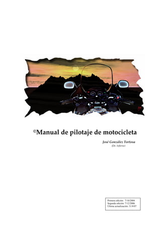  
                           



                           
                           
                           
                           
                           
                           




                                                                               
                           
                           
                           

©   Manual de pilotaje de motocicleta 
                           
                                           José González Tortosa 
                                                  (Dr. Infierno)




                                              Primera edición: 7/10/2004
                                              Segunda edición: 7/12/2006
                                              Última actualización: 31/8/07
 