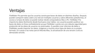Ventajas
FileMaker Pro permite que los usuarios construyan bases de datos en distintos diseños. Después
pueden compartir datos sobre una red con múltiples usuarios y sobre diferentes plataformas, el
acceso a la base de datos se puede realizar desde computadoras Mac o PC. FileMaker Pro
importa los datos fácilmente desde Excel para crear tablas. Los usuarios pueden publicar sus
bases de datos en línea confiadamente ya que FileMaker cuenta con una robusta seguridad para
protección de los datos de usuarios no autorizados. Es posible crear informes de datos y
FileMaker puede importar los datos, imágenes y muchos otros tipos de datos en su propio
formato. En cuanto a las notas para el Mundo Mac, la actualización de una versión a otra es
demasiado sencilla.
 