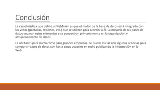 Conclusión
La característica que define a FileMaker es que el motor de la base de datos está integrado con
las vistas (pantallas, reportes, etc.) que se utilizan para acceder a él. La mayoría de las bases de
datos separan estos elementos y se concentran primariamente en la organización y
almacenamiento de datos
Es útil tanto para micro como para grandes empresas. Se puede iniciar con algunas licencias para
compartir bases de datos con hasta cinco usuarios en red o publicando la información en la
Web.
 