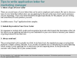 Interview questions and answers – free download/ pdf and ppt file
Tips to write application letter for
marketing manager
1. Select a Type of Cover Letter
There are several types of cover letters that can be sent to employers and contacts. Be sure to choose a
type of cover letter that reflects how you are applying for the job or the type of job search assistance
you are requesting. Your cover letter should be designed specifically for the purpose you are writing
and customized for each position you seek.
Available source: Top 7 application letter samples
2. Include Keywords in Your Cover Letter
It's important to include skill, results and recognition keywords which match the description of the job
for which you are applying and attest to your credentials in your cover letter to increase your chances
of getting selected for an interview.
3. Always send one!
The covering letter's job is actually two fold. At its basic level, the standard one-page covering letter
performs a simple courtesy function. It is a socially acceptable way of introducing you and explaining
which vacancy you're applying for or which area you are enquiring about. It also provides the
recruiter with a handy list of your contact details.
For top materials: top 7 application letter samples, top 8 resumes samples, free ebook: 75 interview questions and answers
Pls visit: applicationletter123.info
 