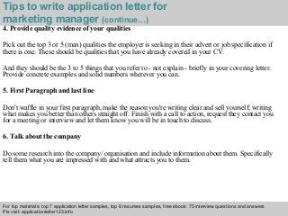 Interview questions and answers – free download/ pdf and ppt file
Tips to write application letter for
marketing manager (continue…)
4. Provide quality evidence of your qualities
Pick out the top 3 or 5 (max) qualities the employer is seeking in their advert or job specification if
there is one. These should be qualities that you have already covered in your CV.
And they should be the 3 to 5 things that you refer to - not explain - briefly in your covering letter.
Provide concrete examples and solid numbers wherever you can.
5. First Paragraph and last line
Don't waffle in your first paragraph, make the reason you're writing clear and sell yourself; writing
what makes you better than others straight off. Finish with a call to action, request they contact you
for a meeting or interview and let them know you will be in touch to discuss.
6. Talk about the company
Do some research into the company/ organisation and include information about them. Specifically
tell them what you are impressed with and what attracts you to them.
For top materials: top 7 application letter samples, top 8 resumes samples, free ebook: 75 interview questions and answers
Pls visit: applicationletter123.info
 