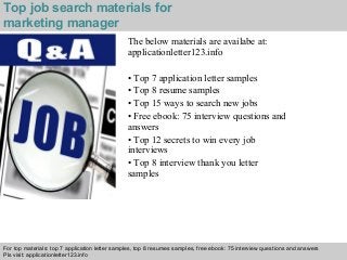 Interview questions and answers – free download/ pdf and ppt file
The below materials are availabe at:
applicationletter123.info
• Top 7 application letter samples
• Top 8 resume samples
• Top 15 ways to search new jobs
• Free ebook: 75 interview questions and
answers
• Top 12 secrets to win every job
interviews
• Top 8 interview thank you letter
samples
For top materials: top 7 application letter samples, top 8 resumes samples, free ebook: 75 interview questions and answers
Pls visit: applicationletter123.info
Top job search materials for
marketing manager
 