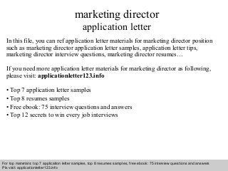 Interview questions and answers – free download/ pdf and ppt file
marketing director
application letter
In this file, you can ref application letter materials for marketing director position
such as marketing director application letter samples, application letter tips,
marketing director interview questions, marketing director resumes…
If you need more application letter materials for marketing director as following,
please visit: applicationletter123.info
• Top 7 application letter samples
• Top 8 resumes samples
• Free ebook: 75 interview questions and answers
• Top 12 secrets to win every job interviews
For top materials: top 7 application letter samples, top 8 resumes samples, free ebook: 75 interview questions and answers
Pls visit: applicationletter123.info
 