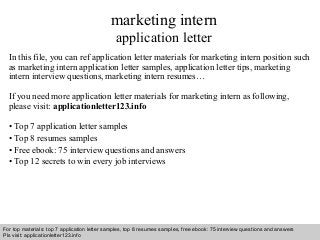 Interview questions and answers – free download/ pdf and ppt file
marketing intern
application letter
In this file, you can ref application letter materials for marketing intern position such
as marketing intern application letter samples, application letter tips, marketing
intern interview questions, marketing intern resumes…
If you need more application letter materials for marketing intern as following,
please visit: applicationletter123.info
• Top 7 application letter samples
• Top 8 resumes samples
• Free ebook: 75 interview questions and answers
• Top 12 secrets to win every job interviews
For top materials: top 7 application letter samples, top 8 resumes samples, free ebook: 75 interview questions and answers
Pls visit: applicationletter123.info
 