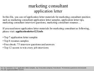 Interview questions and answers – free download/ pdf and ppt file
marketing consultant
application letter
In this file, you can ref application letter materials for marketing consultant position
such as marketing consultant application letter samples, application letter tips,
marketing consultant interview questions, marketing consultant resumes…
If you need more application letter materials for marketing consultant as following,
please visit: applicationletter123.info
• Top 7 application letter samples
• Top 8 resumes samples
• Free ebook: 75 interview questions and answers
• Top 12 secrets to win every job interviews
For top materials: top 7 application letter samples, top 8 resumes samples, free ebook: 75 interview questions and answers
Pls visit: applicationletter123.info
 