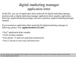 Interview questions and answers – free download/ pdf and ppt file
digital marketing manager
application letter
In this file, you can ref application letter materials for digital marketing manager
position such as digital marketing manager application letter samples, application
letter tips, digital marketing manager interview questions, digital marketing manager
resumes…
If you need more application letter materials for digital marketing manager as
following, please visit: applicationletter123.info
• Top 7 application letter samples
• Top 8 resumes samples
• Free ebook: 75 interview questions and answers
• Top 12 secrets to win every job interviews
For top materials: top 7 application letter samples, top 8 resumes samples, free ebook: 75 interview questions and answers
Pls visit: applicationletter123.info
 