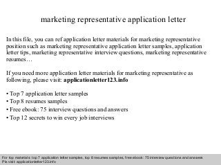 Interview questions and answers – free download/ pdf and ppt file
marketing representative application letter
In this file, you can ref application letter materials for marketing representative
position such as marketing representative application letter samples, application
letter tips, marketing representative interview questions, marketing representative
resumes…
If you need more application letter materials for marketing representative as
following, please visit: applicationletter123.info
• Top 7 application letter samples
• Top 8 resumes samples
• Free ebook: 75 interview questions and answers
• Top 12 secrets to win every job interviews
For top materials: top 7 application letter samples, top 8 resumes samples, free ebook: 75 interview questions and answers
Pls visit: applicationletter123.info
 