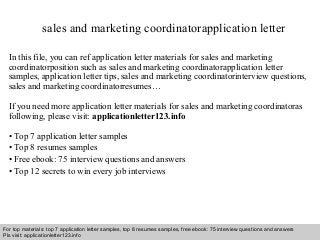 Interview questions and answers – free download/ pdf and ppt file
sales and marketing coordinatorapplication letter
In this file, you can ref application letter materials for sales and marketing
coordinatorposition such as sales and marketing coordinatorapplication letter
samples, application letter tips, sales and marketing coordinatorinterview questions,
sales and marketing coordinatorresumes…
If you need more application letter materials for sales and marketing coordinatoras
following, please visit: applicationletter123.info
• Top 7 application letter samples
• Top 8 resumes samples
• Free ebook: 75 interview questions and answers
• Top 12 secrets to win every job interviews
For top materials: top 7 application letter samples, top 8 resumes samples, free ebook: 75 interview questions and answers
Pls visit: applicationletter123.info
 