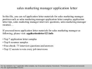 Interview questions and answers – free download/ pdf and ppt file
sales marketing manager application letter
In this file, you can ref application letter materials for sales marketing manager
position such as sales marketing manager application letter samples, application
letter tips, sales marketing manager interview questions, sales marketing manager
resumes…
If you need more application letter materials for sales marketing manager as
following, please visit: applicationletter123.info
• Top 7 application letter samples
• Top 8 resumes samples
• Free ebook: 75 interview questions and answers
• Top 12 secrets to win every job interviews
For top materials: top 7 application letter samples, top 8 resumes samples, free ebook: 75 interview questions and answers
Pls visit: applicationletter123.info
 
