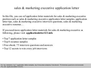 Interview questions and answers – free download/ pdf and ppt file
sales & marketing executive application letter
In this file, you can ref application letter materials for sales & marketing executive
position such as sales & marketing executive application letter samples, application
letter tips, sales & marketing executive interview questions, sales & marketing
executive resumes…
If you need more application letter materials for sales & marketing executive as
following, please visit: applicationletter123.info
• Top 7 application letter samples
• Top 8 resumes samples
• Free ebook: 75 interview questions and answers
• Top 12 secrets to win every job interviews
For top materials: top 7 application letter samples, top 8 resumes samples, free ebook: 75 interview questions and answers
Pls visit: applicationletter123.info
 