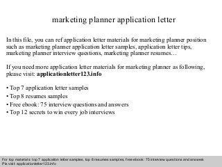 Interview questions and answers – free download/ pdf and ppt file
marketing planner application letter
In this file, you can ref application letter materials for marketing planner position
such as marketing planner application letter samples, application letter tips,
marketing planner interview questions, marketing planner resumes…
If you need more application letter materials for marketing planner as following,
please visit: applicationletter123.info
• Top 7 application letter samples
• Top 8 resumes samples
• Free ebook: 75 interview questions and answers
• Top 12 secrets to win every job interviews
For top materials: top 7 application letter samples, top 8 resumes samples, free ebook: 75 interview questions and answers
Pls visit: applicationletter123.info
 