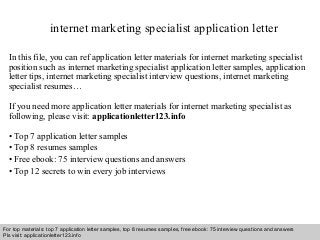 internet marketing specialist application letter 
In this file, you can ref application letter materials for internet marketing specialist 
position such as internet marketing specialist application letter samples, application 
letter tips, internet marketing specialist interview questions, internet marketing 
specialist resumes… 
If you need more application letter materials for internet marketing specialist as 
following, please visit: applicationletter123.info 
• Top 7 application letter samples 
• Top 8 resumes samples 
• Free ebook: 75 interview questions and answers 
• Top 12 secrets to win every job interviews 
For top materials: top 7 application letter samples, top 8 resumes samples, free ebook: 75 interview questions and answers 
Pls visit: applicationletter123.info 
Interview questions and answers – free download/ pdf and ppt file 
 