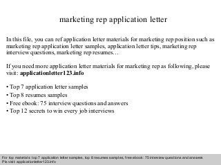 marketing rep application letter 
In this file, you can ref application letter materials for marketing rep position such as 
marketing rep application letter samples, application letter tips, marketing rep 
interview questions, marketing rep resumes… 
If you need more application letter materials for marketing rep as following, please 
visit: applicationletter123.info 
• Top 7 application letter samples 
• Top 8 resumes samples 
• Free ebook: 75 interview questions and answers 
• Top 12 secrets to win every job interviews 
For top materials: top 7 application letter samples, top 8 resumes samples, free ebook: 75 interview questions and answers 
Pls visit: applicationletter123.info 
Interview questions and answers – free download/ pdf and ppt file 
 