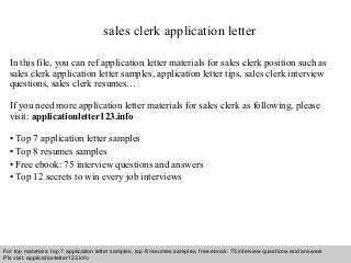 sales clerk application letter 
In this file, you can ref application letter materials for sales clerk position such as 
sales clerk application letter samples, application letter tips, sales clerk interview 
questions, sales clerk resumes… 
If you need more application letter materials for sales clerk as following, please 
visit: applicationletter123.info 
• Top 7 application letter samples 
• Top 8 resumes samples 
• Free ebook: 75 interview questions and answers 
• Top 12 secrets to win every job interviews 
For top materials: top 7 application letter samples, top 8 resumes samples, free ebook: 75 interview questions and answers 
Pls visit: applicationletter123.info 
Interview questions and answers – free download/ pdf and ppt file 
 