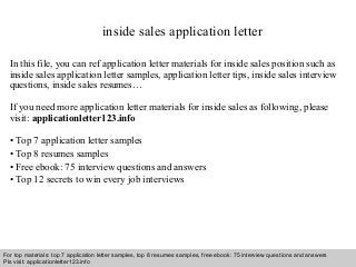 inside sales application letter 
In this file, you can ref application letter materials for inside sales position such as 
inside sales application letter samples, application letter tips, inside sales interview 
questions, inside sales resumes… 
If you need more application letter materials for inside sales as following, please 
visit: applicationletter123.info 
• Top 7 application letter samples 
• Top 8 resumes samples 
• Free ebook: 75 interview questions and answers 
• Top 12 secrets to win every job interviews 
For top materials: top 7 application letter samples, top 8 resumes samples, free ebook: 75 interview questions and answers 
Pls visit: applicationletter123.info 
Interview questions and answers – free download/ pdf and ppt file 
 