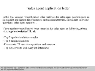 sales agent application letter 
In this file, you can ref application letter materials for sales agent position such as 
sales agent application letter samples, application letter tips, sales agent interview 
questions, sales agent resumes… 
If you need more application letter materials for sales agent as following, please 
visit: applicationletter123.info 
• Top 7 application letter samples 
• Top 8 resumes samples 
• Free ebook: 75 interview questions and answers 
• Top 12 secrets to win every job interviews 
For top materials: top 7 application letter samples, top 8 resumes samples, free ebook: 75 interview questions and answers 
Pls visit: applicationletter123.info 
Interview questions and answers – free download/ pdf and ppt file 
 