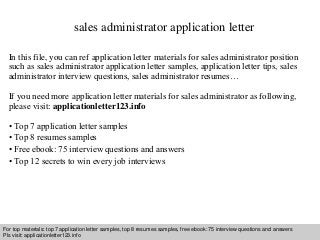 sales administrator application letter 
In this file, you can ref application letter materials for sales administrator position 
such as sales administrator application letter samples, application letter tips, sales 
administrator interview questions, sales administrator resumes… 
If you need more application letter materials for sales administrator as following, 
please visit: applicationletter123.info 
• Top 7 application letter samples 
• Top 8 resumes samples 
• Free ebook: 75 interview questions and answers 
• Top 12 secrets to win every job interviews 
For top materials: top 7 application letter samples, top 8 resumes samples, free ebook: 75 interview questions and answers 
Pls visit: applicationletter123.info 
Interview questions and answers – free download/ pdf and ppt file 
 