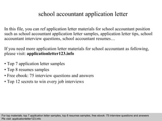 school accountant application letter 
In this file, you can ref application letter materials for school accountant position 
such as school accountant application letter samples, application letter tips, school 
accountant interview questions, school accountant resumes… 
If you need more application letter materials for school accountant as following, 
please visit: applicationletter123.info 
• Top 7 application letter samples 
• Top 8 resumes samples 
• Free ebook: 75 interview questions and answers 
• Top 12 secrets to win every job interviews 
For top materials: top 7 application letter samples, top 8 resumes samples, free ebook: 75 interview questions and answers 
Pls visit: applicationletter123.info 
Interview questions and answers – free download/ pdf and ppt file 
 