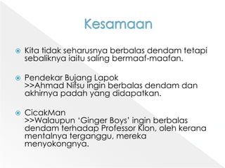 KesamaanKita tidakseharusnyaberbalasdendamtetapisebaliknyaiaitusalingbermaaf-maafan.PendekarBujangLapok>>Ahmad Nifsuinginberbalasdendamdanakhirnyapadah yang didapatkan.CicakMan>>Walaupun ‘Ginger Boys’ inginberbalasdendamterhadap Professor Klon, olehkeranamentalnyaterganggu, merekamenyokongnya.