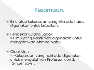 Kesamaan.Ilmuataukekuasaan yang kitaadaharusdigunakanuntukkebaikan.PendekarBujangLapok>>Ilmu yang Ramliadadigunakanuntukmengalahkan Ahmad Nafsu.CicakMan>>Kekuasaan yang hairiadadigunakanuntukmengalahkan Professor Klon & ‘Ginger Boys’.