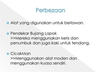 PerbezaanAlat yang digunakanuntukberlawan.PendekarBujangLapok>>Merekamenggunakankerisdanpenumbukdanjuga kaki untuktendang.CicakMan>>Menggunakanalatmodendanmenggunakankuasasendiri.