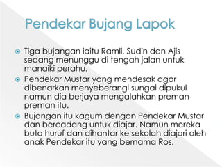 PendekarBujangLapokTigabujanganiaituRamli, SudindanAjissedangmenungguditengahjalanuntukmanaikiperahu. PendekarMustaryang mendesak agar dibenarkanmenyeberangisungaidipukulnamundiaberjayamengalahkanpreman-premanitu. BujanganitukagumdenganPendekarMustardanbercadanguntukdiajar. NamunmerekabutahurufdandihantarkesekolahdiajariolehanakPendekarituyang bernamaRos. 