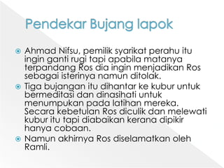 PendekarBujanglapokAhmad Nifsu, pemiliksyarikatperahuituingingantirugitapiapabilamatanyaterpandangRosdiainginmenjadikanRossebagaiisterinyanamunditolak. Tigabujanganitudihantarkekuburuntukbermeditasidandinasihatiuntukmenumpukanpadalatihanmereka. SecarakebetulanRosdiculikdanmelewatikuburitutapidiabaikankeranadipikirhanyacobaan. NamunakhirnyaRosdiselamatkanolehRamli. 