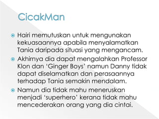 CicakManHairimemutuskanuntukmengunakankekuasaannyaapabilamenyalamatkan Tania daripadasituasi yang mengancam. Akhirnyadiadapatmengalahkan Professor Klondan ‘Ginger Boys’ namun Danny tidakdapatdiselamatkandanperasaannyaterhadap Tania semakinmendalam. Namundiatidakmahumeneruskanmenjadi ‘superhero’ keranatidakmahumencederakanorang yang diacintai. 