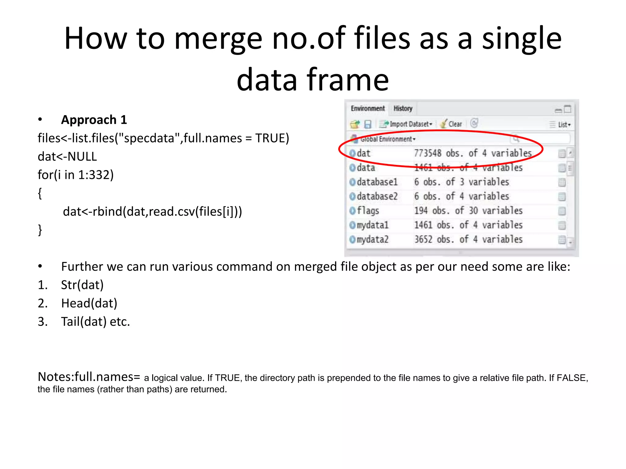 How to merge no.of files as a single
data frame
• Approach 1
files<-list.files("specdata",full.names = TRUE)
dat<-NULL
for(i in 1:332)
{
dat<-rbind(dat,read.csv(files[i]))
}
• Further we can run various command on merged file object as per our need some are like:
1. Str(dat)
2. Head(dat)
3. Tail(dat) etc.
Notes:full.names= a logical value. If TRUE, the directory path is prepended to the file names to give a relative file path. If FALSE,
the file names (rather than paths) are returned.
 