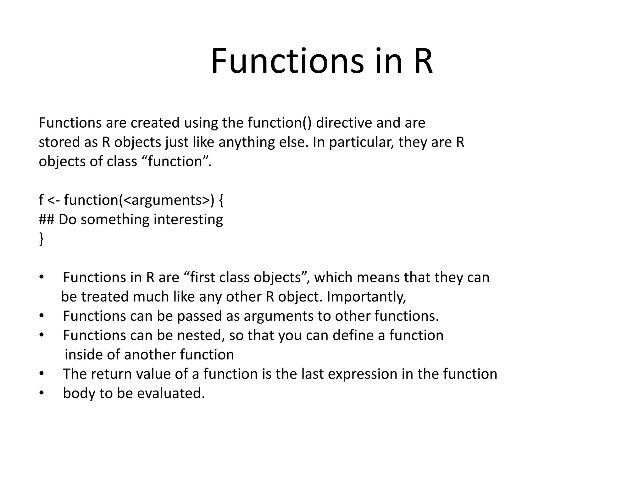 Functions in R
Functions are created using the function() directive and are
stored as R objects just like anything else. In particular, they are R
objects of class “function”.
f <- function(<arguments>) {
## Do something interesting
}
• Functions in R are “first class objects”, which means that they can
be treated much like any other R object. Importantly,
• Functions can be passed as arguments to other functions.
• Functions can be nested, so that you can define a function
inside of another function
• The return value of a function is the last expression in the function
• body to be evaluated.
 