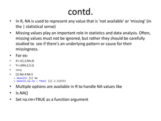 contd.
• In R, NA is used to represent any value that is 'not available' or 'missing' (in
the | statistical sense)
• Missing values play an important role in statistics and data analysis. Often,
missing values must not be ignored, but rather they should be carefully
studied to see if there's an underlying pattern or cause for their
missingness.
• For ex:
• X<-c(1,2,NA,4)
• Y<-c(NA,2,3,1)
• >x+y
• [1] NA 4 NA 5
• Multiple options are available in R to handle NA values like
• Is.NA()
• Set na.rm=TRUE as a function argument
> mean(X) [1] NA
> mean(X,na.rm = TRUE) [1] 2.333333
 