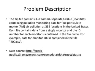 Problem Description
• The zip file contains 332 comma-separated-value (CSV) files
containing pollution monitoring data for fine particulate
matter (PM) air pollution at 332 locations in the United States.
Each file contains data from a single monitor and the ID
number for each monitor is contained in the file name. For
example, data for monitor 200 is contained in the file
"200.csv".
• Data Source: http://spark-
public.s3.amazonaws.com/compdata/data/specdata.zip
 
