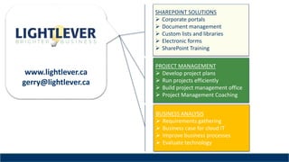 www.lightlever.ca
gerry@lightlever.ca
BUSINESS ANALYSIS
 Requirements gathering
 Business case for cloud IT
 Improve business processes
 Evaluate technology
SHAREPOINT SOLUTIONS
 Corporate portals
 Document management
 Custom lists and libraries
 Electronic forms
 SharePoint Training
PROJECT MANAGEMENT
 Develop project plans
 Run projects efficiently
 Build project management office
 Project Management Coaching
 