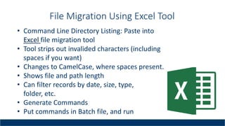 File Migration Using Excel Tool
• Command Line Directory Listing: Paste into
Excel file migration tool
• Tool strips out invalided characters (including
spaces if you want)
• Changes to CamelCase, where spaces present.
• Shows file and path length
• Can filter records by date, size, type,
folder, etc.
• Generate Commands
• Put commands in Batch file, and run
 