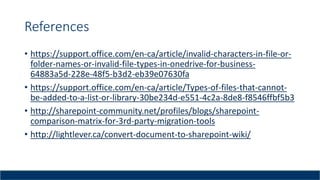 References
• https://support.office.com/en-ca/article/invalid-characters-in-file-or-
folder-names-or-invalid-file-types-in-onedrive-for-business-
64883a5d-228e-48f5-b3d2-eb39e07630fa
• https://support.office.com/en-ca/article/Types-of-files-that-cannot-
be-added-to-a-list-or-library-30be234d-e551-4c2a-8de8-f8546ffbf5b3
• http://sharepoint-community.net/profiles/blogs/sharepoint-
comparison-matrix-for-3rd-party-migration-tools
• http://lightlever.ca/convert-document-to-sharepoint-wiki/
 
