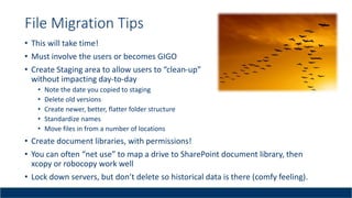 File Migration Tips
• This will take time!
• Must involve the users or becomes GIGO
• Create Staging area to allow users to “clean-up”
without impacting day-to-day
• Note the date you copied to staging
• Delete old versions
• Create newer, better, flatter folder structure
• Standardize names
• Move files in from a number of locations
• Create document libraries, with permissions!
• You can often “net use” to map a drive to SharePoint document library, then
xcopy or robocopy work well
• Lock down servers, but don’t delete so historical data is there (comfy feeling).
 