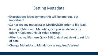 Setting Metadata
• Expectations Management: this will be onerous, but
important!
• Do not set any metadata as MANDATORY prior to file load.
• If using folders with Metadata, can you set defaults by
folder? (Column Default Value Settings)
• After loading files, use Quick Edit (datasheet view) to set lots
of data.
• Change Metadata to Mandatory as required/desired
 