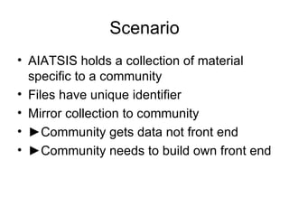 Scenario AIATSIS holds a collection of material specific to a community Files have unique identifier Mirror collection to community ► Community gets data not front end ► Community needs to build own front end 