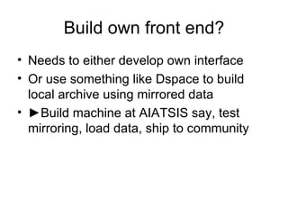 Build own front end? Needs to either develop own interface Or use something like Dspace to build local archive using mirrored data ► Build machine at AIATSIS say, test mirroring, load data, ship to community 