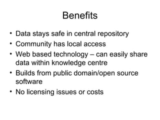 Benefits Data stays safe in central repository Community has local access Web based technology – can easily share data within knowledge centre Builds from public domain/open source software No licensing issues or costs 